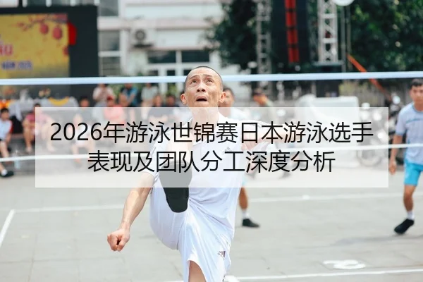 2026年游泳世锦赛日本游泳选手表现及团队分工深度分析