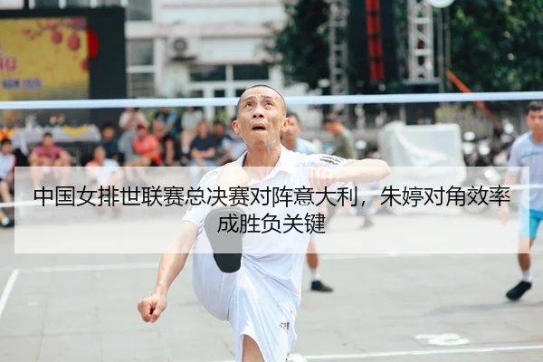 中国女排世联赛总决赛对阵意大利，朱婷对角效率成胜负关键