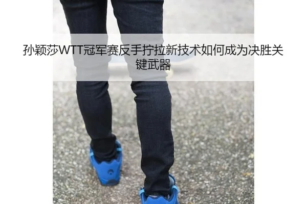 孙颖莎WTT冠军赛反手拧拉新技术如何成为决胜关键武器